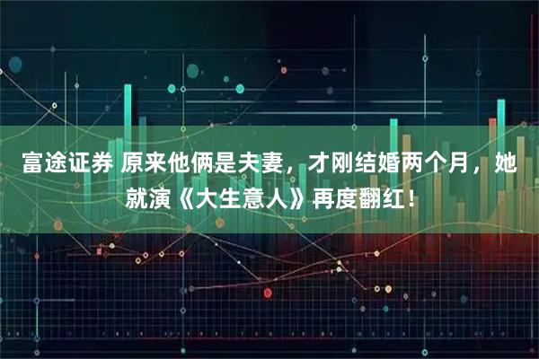 富途证券 原来他俩是夫妻，才刚结婚两个月，她就演《大生意人》再度翻红！