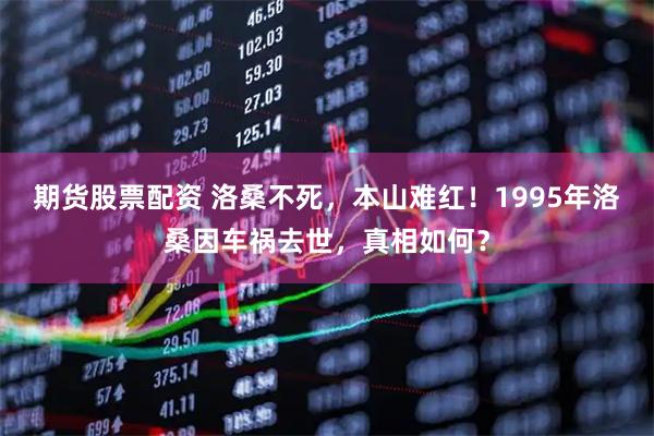 期货股票配资 洛桑不死，本山难红！1995年洛桑因车祸去世，真相如何？