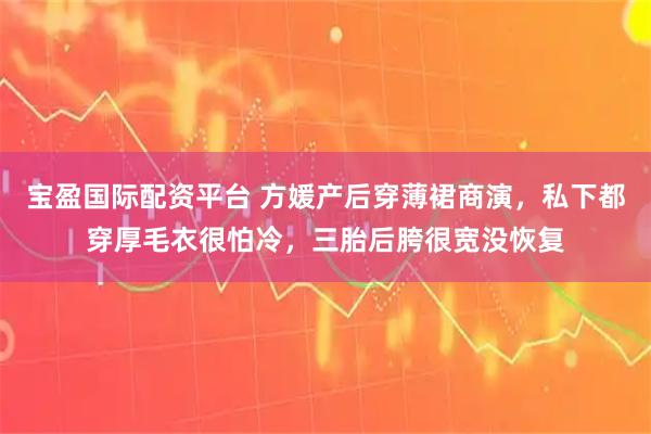 宝盈国际配资平台 方媛产后穿薄裙商演，私下都穿厚毛衣很怕冷，三胎后胯很宽没恢复