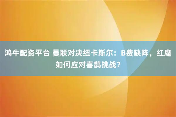 鸿牛配资平台 曼联对决纽卡斯尔：B费缺阵，红魔如何应对喜鹊挑战？