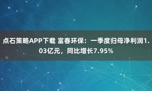 点石策略APP下载 富春环保：一季度归母净利润1.03亿元，同比增长7.95%