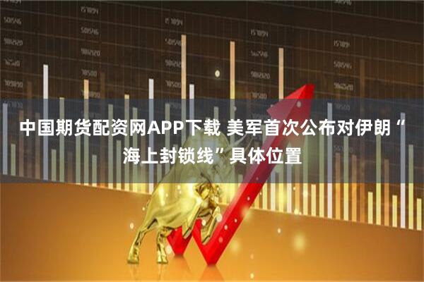 中国期货配资网APP下载 美军首次公布对伊朗“海上封锁线”具体位置