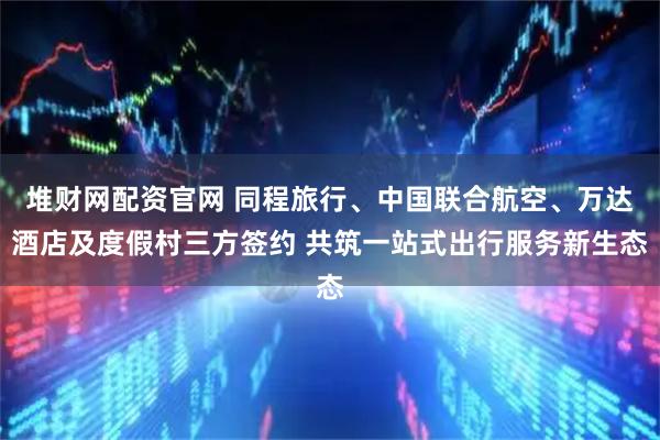 堆财网配资官网 同程旅行、中国联合航空、万达酒店及度假村三方签约 共筑一站式出行服务新生态