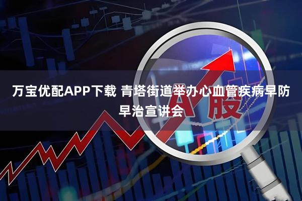 万宝优配APP下载 青塔街道举办心血管疾病早防早治宣讲会