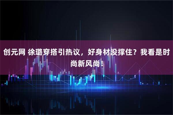 创元网 徐璐穿搭引热议，好身材没撑住？我看是时尚新风尚！