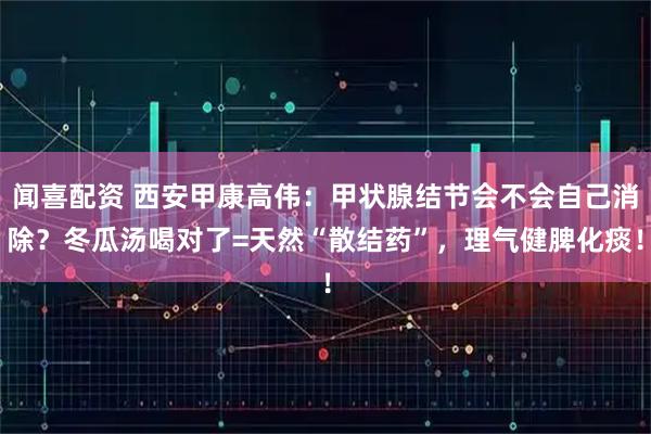 闻喜配资 西安甲康高伟：甲状腺结节会不会自己消除？冬瓜汤喝对了=天然“散结药”，理气健脾化痰！