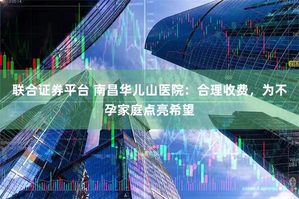 联合证券平台 南昌华儿山医院：合理收费，为不孕家庭点亮希望