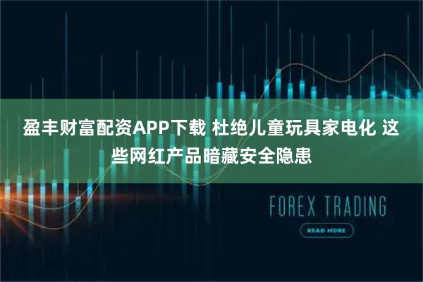 盈丰财富配资APP下载 杜绝儿童玩具家电化 这些网红产品暗藏安全隐患