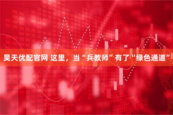 昊天优配官网 这里，当“兵教师”有了“绿色通道”