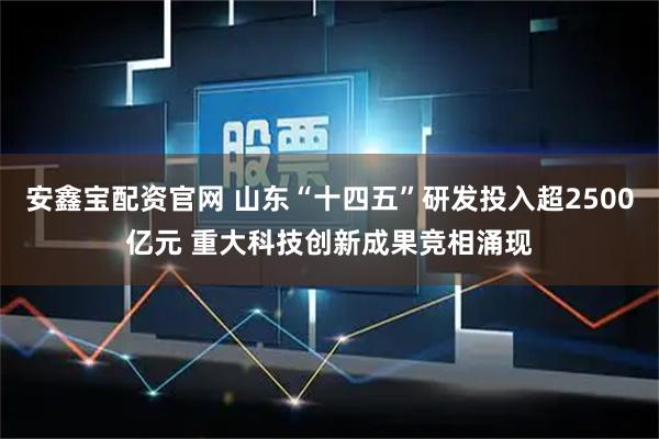 安鑫宝配资官网 山东“十四五”研发投入超2500亿元 重大科技创新成果竞相涌现
