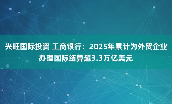 兴旺国际投资 工商银行：2025年累计为外贸企业办理国际结算超3.3万亿美元