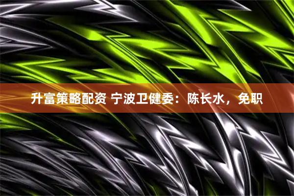 升富策略配资 宁波卫健委：陈长水，免职