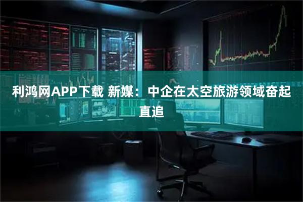 利鸿网APP下载 新媒：中企在太空旅游领域奋起直追