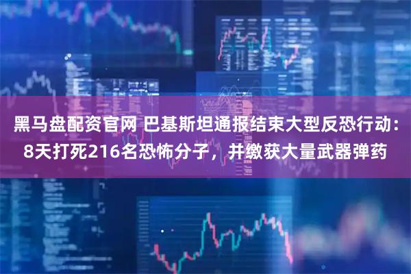 黑马盘配资官网 巴基斯坦通报结束大型反恐行动：8天打死216名恐怖分子，并缴获大量武器弹药
