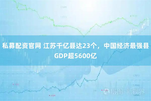 私募配资官网 江苏千亿县达23个，中国经济最强县GDP超5600亿