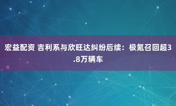 宏益配资 吉利系与欣旺达纠纷后续：极氪召回超3.8万辆车