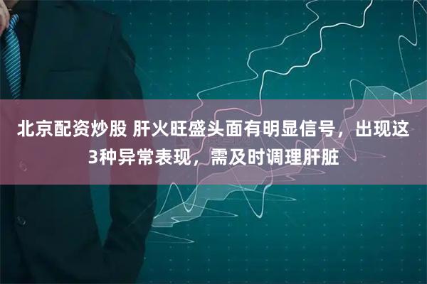 北京配资炒股 肝火旺盛头面有明显信号，出现这3种异常表现，需及时调理肝脏