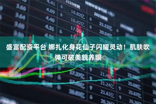 盛富配资平台 娜扎化身花仙子闪耀灵动！肌肤吹弹可破美貌养眼