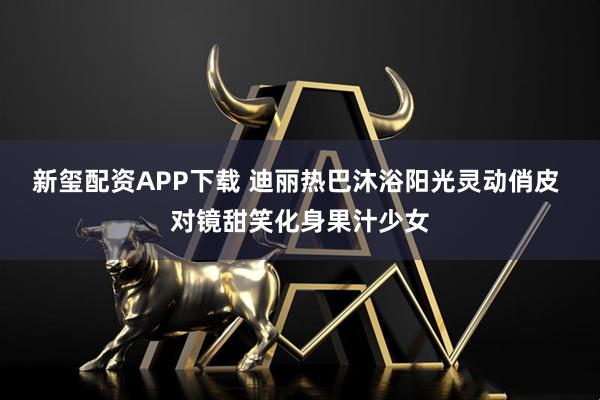 新玺配资APP下载 迪丽热巴沐浴阳光灵动俏皮 对镜甜笑化身果汁少女