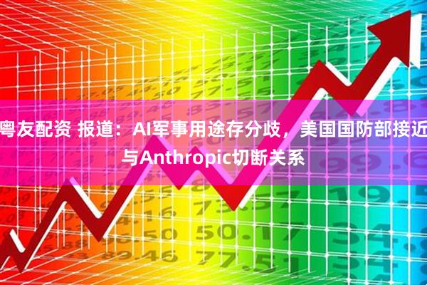 粤友配资 报道：AI军事用途存分歧，美国国防部接近与Anthropic切断关系