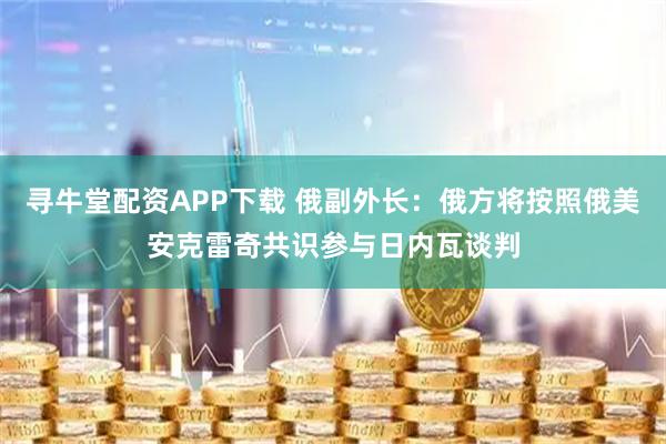 寻牛堂配资APP下载 俄副外长：俄方将按照俄美安克雷奇共识参与日内瓦谈判