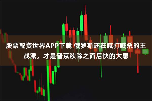 股票配资世界APP下载 俄罗斯还在喊打喊杀的主战派，才是普京欲除之而后快的大患