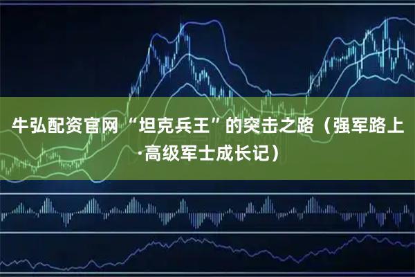 牛弘配资官网 “坦克兵王”的突击之路（强军路上·高级军士成长记）